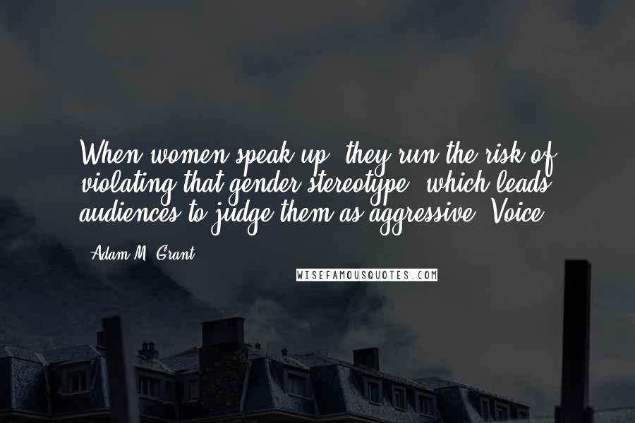 Adam M. Grant quotes: When women speak up, they run the risk of violating that gender stereotype, which leads audiences to judge them as aggressive. Voice Adam M. Grant quotes: When women speak up, they run the risk of violating that gender stereotype, which leads audiences to judge them as aggressive. Voice