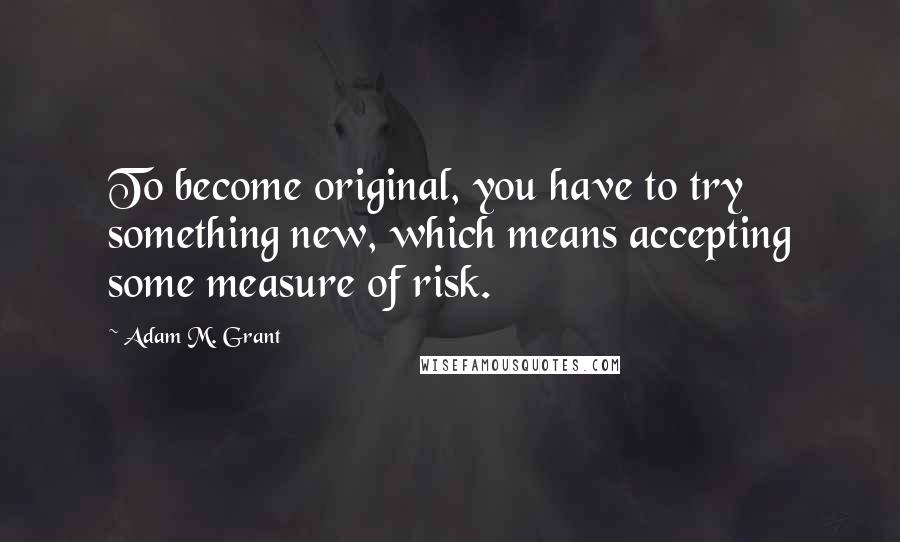 Adam M. Grant quotes: To become original, you have to try something new, which means accepting some measure of risk.