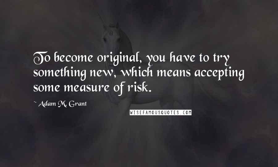 Adam M. Grant quotes: To become original, you have to try something new, which means accepting some measure of risk. Adam M. Grant quotes: To become original, you have to try something new, which means accepting some measure of risk.