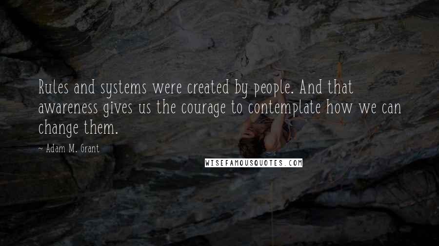 Adam M. Grant quotes: Rules and systems were created by people. And that awareness gives us the courage to contemplate how we can change them. Adam M. Grant quotes: Rules and systems were created by people. And that awareness gives us the courage to contemplate how we can change them.