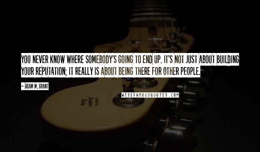 Adam M. Grant quotes: You never know where somebody's going to end up. It's not just about building your reputation; it really is about being there for other people. Adam M. Grant quotes: You never know where somebody's going to end up. It's not just about building your reputation; it really is about being there for other people.