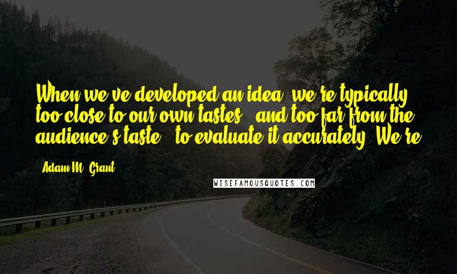Adam M. Grant quotes: When we've developed an idea, we're typically too close to our own tastes - and too far from the audience's taste - to evaluate it accurately. We're