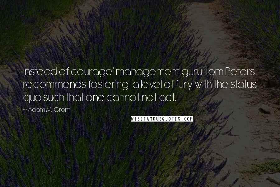Adam M. Grant quotes: Instead of courage' management guru Tom Peters recommends fostering 'a level of fury with the status quo such that one cannot not act.