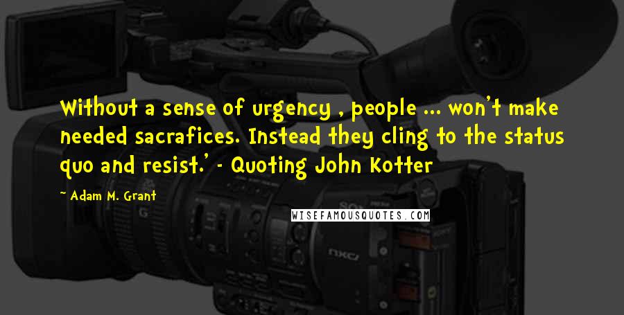 Adam M. Grant quotes: Without a sense of urgency , people ... won't make needed sacrafices. Instead they cling to the status quo and resist.' - Quoting John Kotter