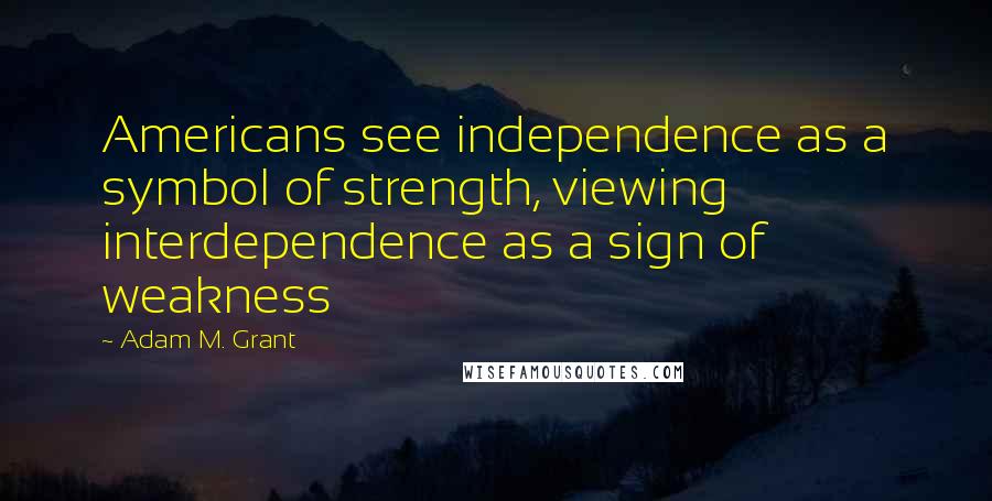 Adam M. Grant quotes: Americans see independence as a symbol of strength, viewing interdependence as a sign of weakness Adam M. Grant quotes: Americans see independence as a symbol of strength, viewing interdependence as a sign of weakness