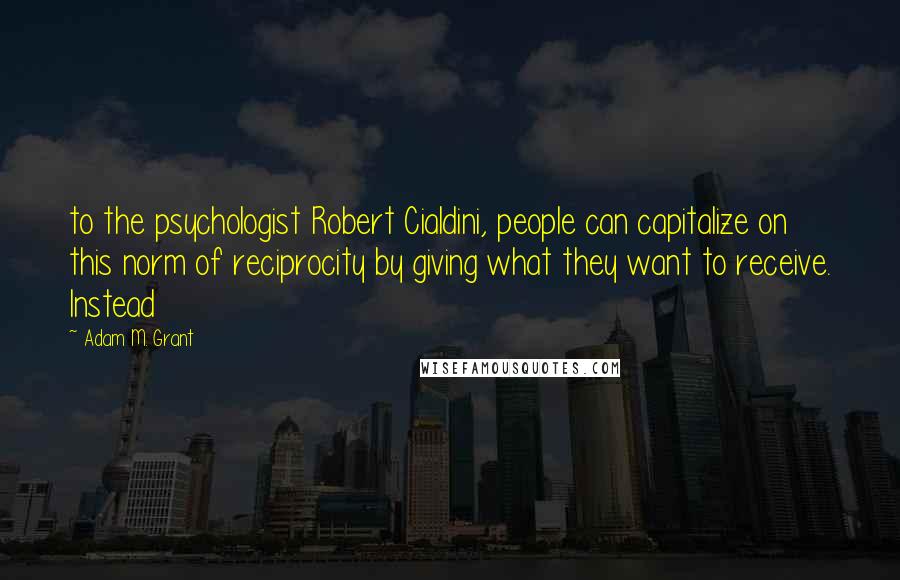 Adam M. Grant quotes: to the psychologist Robert Cialdini, people can capitalize on this norm of reciprocity by giving what they want to receive. Instead