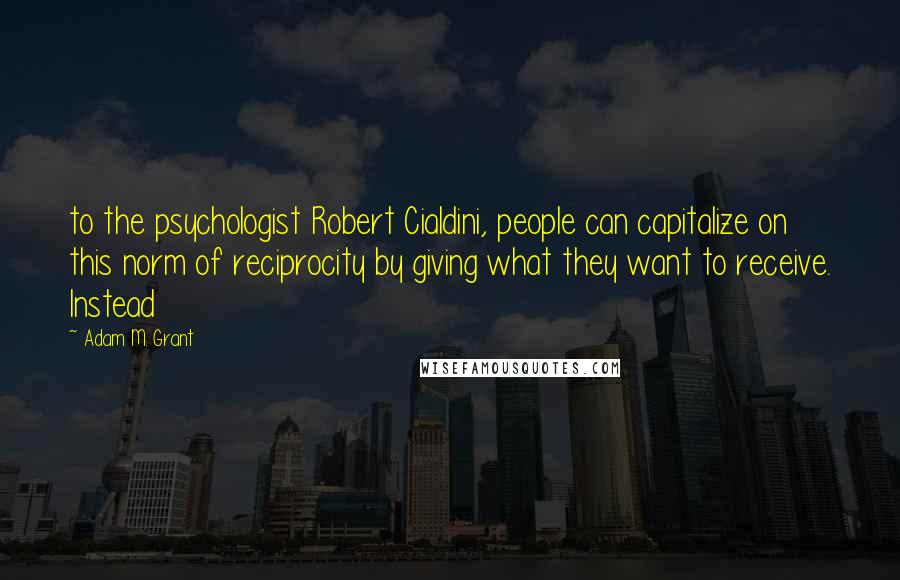 Adam M. Grant quotes: to the psychologist Robert Cialdini, people can capitalize on this norm of reciprocity by giving what they want to receive. Instead Adam M. Grant quotes: to the psychologist Robert Cialdini, people can capitalize on this norm of reciprocity by giving what they want to receive. Instead