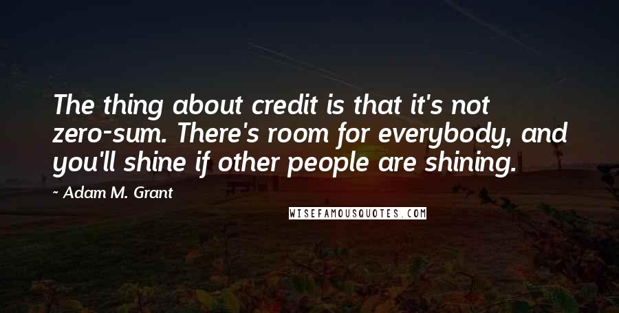 Adam M. Grant quotes: The thing about credit is that it's not zero-sum. There's room for everybody, and you'll shine if other people are shining.