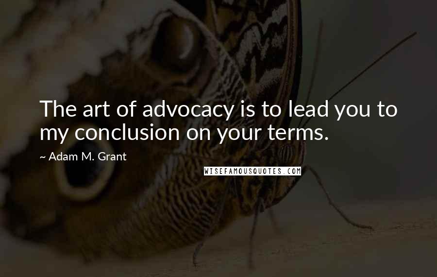 Adam M. Grant quotes: The art of advocacy is to lead you to my conclusion on your terms.