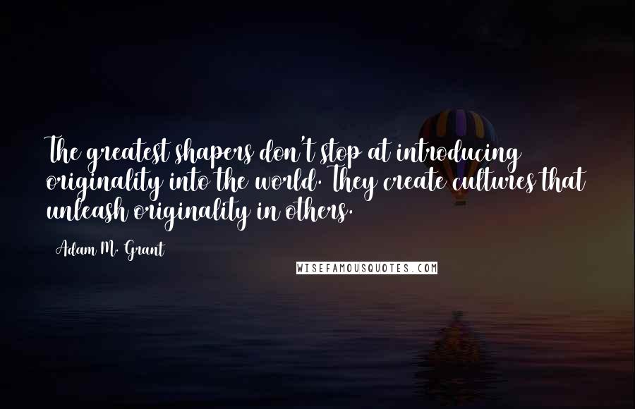 Adam M. Grant quotes: The greatest shapers don't stop at introducing originality into the world. They create cultures that unleash originality in others. Adam M. Grant quotes: The greatest shapers don't stop at introducing originality into the world. They create cultures that unleash originality in others.
