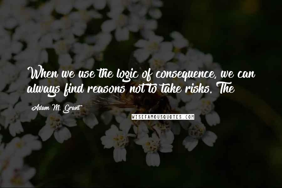 Adam M. Grant quotes: When we use the logic of consequence, we can always find reasons not to take risks. The Adam M. Grant quotes: When we use the logic of consequence, we can always find reasons not to take risks. The