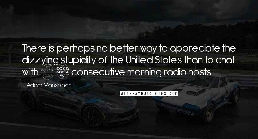 Adam Mansbach quotes: There is perhaps no better way to appreciate the dizzying stupidity of the United States than to chat with 25 consecutive morning radio hosts.