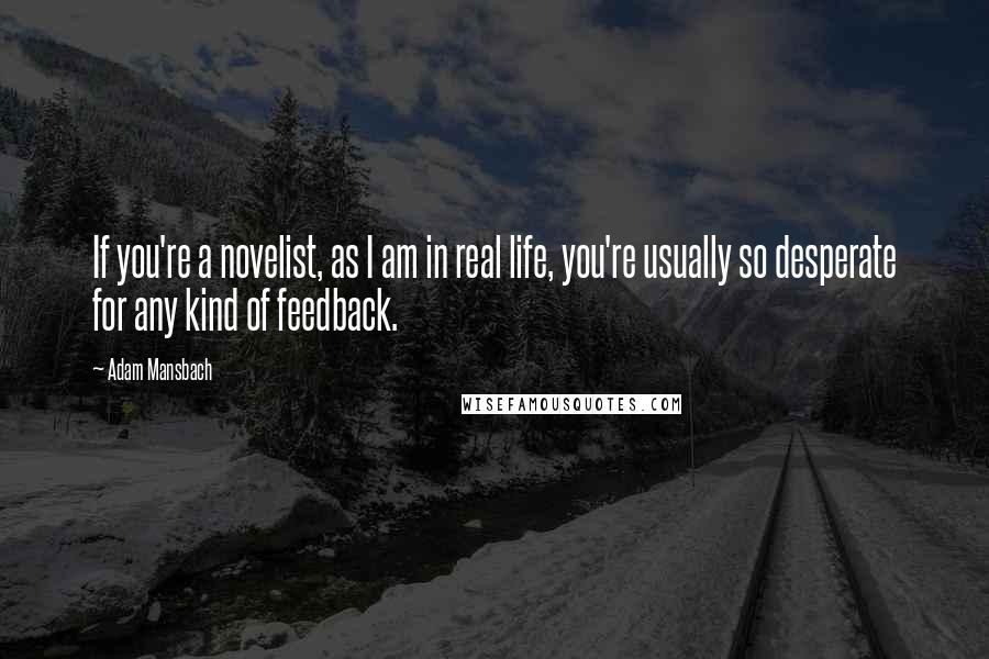 Adam Mansbach quotes: If you're a novelist, as I am in real life, you're usually so desperate for any kind of feedback. Adam Mansbach quotes: If you're a novelist, as I am in real life, you're usually so desperate for any kind of feedback.