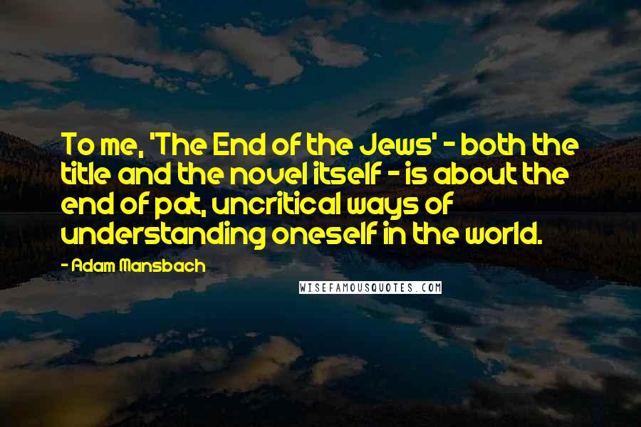 Adam Mansbach quotes: To me, 'The End of the Jews' - both the title and the novel itself - is about the end of pat, uncritical ways of understanding oneself in the world.