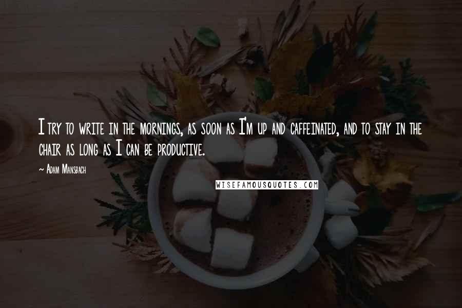 Adam Mansbach quotes: I try to write in the mornings, as soon as I'm up and caffeinated, and to stay in the chair as long as I can be productive.