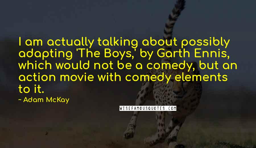 Adam McKay quotes: I am actually talking about possibly adapting 'The Boys,' by Garth Ennis, which would not be a comedy, but an action movie with comedy elements to it. Adam McKay quotes: I am actually talking about possibly adapting 'The Boys,' by Garth Ennis, which would not be a comedy, but an action movie with comedy elements to it.