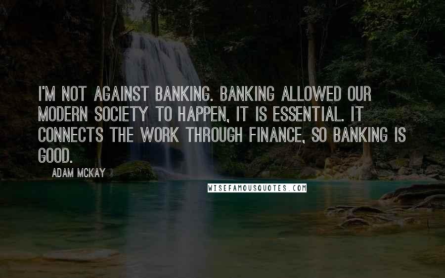 Adam McKay quotes: I'm not against banking. Banking allowed our modern society to happen, it is essential. It connects the work through finance, so banking is good. Adam McKay quotes: I'm not against banking. Banking allowed our modern society to happen, it is essential. It connects the work through finance, so banking is good.