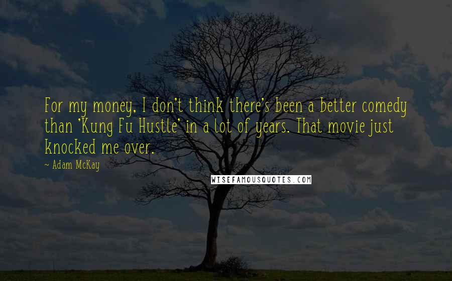 Adam McKay quotes: For my money, I don't think there's been a better comedy than 'Kung Fu Hustle' in a lot of years. That movie just knocked me over. Adam McKay quotes: For my money, I don't think there's been a better comedy than 'Kung Fu Hustle' in a lot of years. That movie just knocked me over.