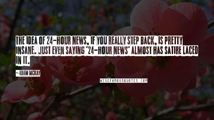 Adam McKay quotes: The idea of 24-hour news, if you really step back, is pretty insane. Just even saying '24-hour news' almost has satire laced in it.