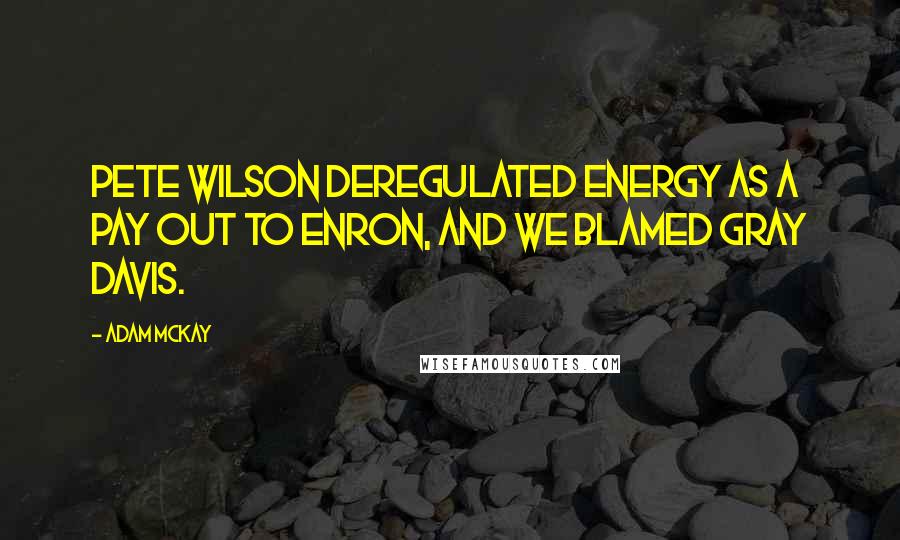 Adam McKay quotes: Pete Wilson deregulated energy as a pay out to Enron, and we blamed Gray Davis. Adam McKay quotes: Pete Wilson deregulated energy as a pay out to Enron, and we blamed Gray Davis.
