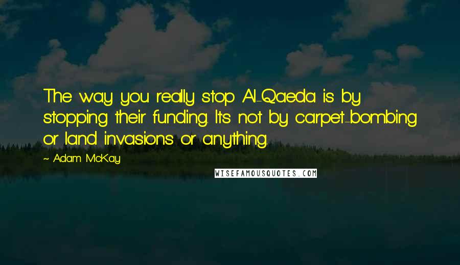 Adam McKay quotes: The way you really stop Al-Qaeda is by stopping their funding. It's not by carpet-bombing or land invasions or anything.