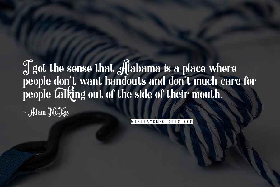 Adam McKay quotes: I got the sense that Alabama is a place where people don't want handouts and don't much care for people talking out of the side of their mouth. Adam McKay quotes: I got the sense that Alabama is a place where people don't want handouts and don't much care for people talking out of the side of their mouth.