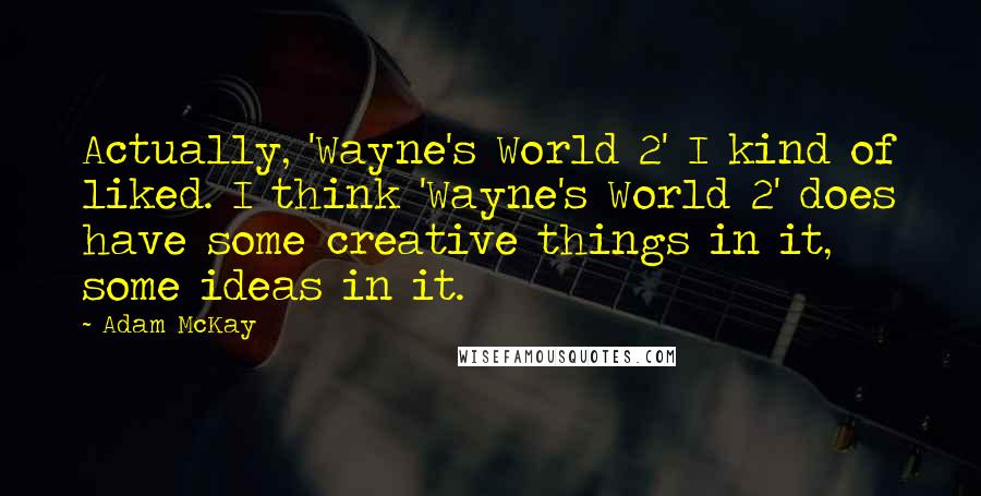 Adam McKay quotes: Actually, 'Wayne's World 2' I kind of liked. I think 'Wayne's World 2' does have some creative things in it, some ideas in it. Adam McKay quotes: Actually, 'Wayne's World 2' I kind of liked. I think 'Wayne's World 2' does have some creative things in it, some ideas in it.