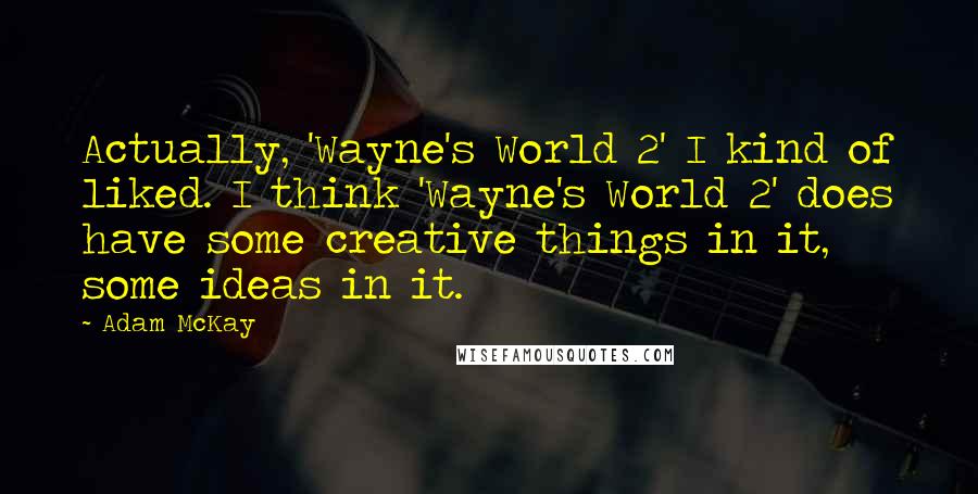 Adam McKay quotes: Actually, 'Wayne's World 2' I kind of liked. I think 'Wayne's World 2' does have some creative things in it, some ideas in it.