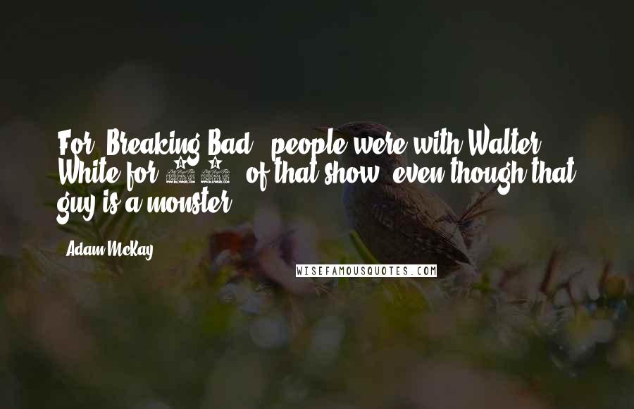 Adam McKay quotes: For 'Breaking Bad,' people were with Walter White for 99% of that show, even though that guy is a monster. Adam McKay quotes: For 'Breaking Bad,' people were with Walter White for 99% of that show, even though that guy is a monster.