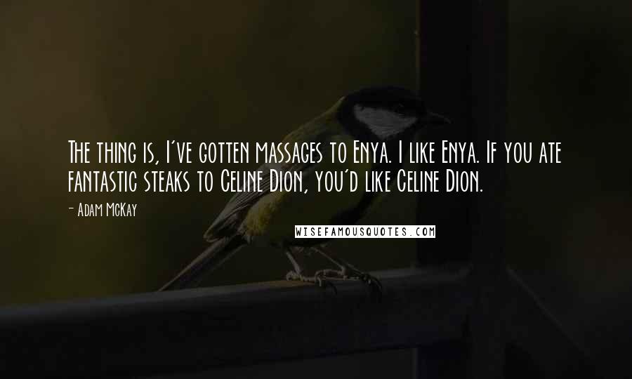 Adam McKay quotes: The thing is, I've gotten massages to Enya. I like Enya. If you ate fantastic steaks to Celine Dion, you'd like Celine Dion. Adam McKay quotes: The thing is, I've gotten massages to Enya. I like Enya. If you ate fantastic steaks to Celine Dion, you'd like Celine Dion.