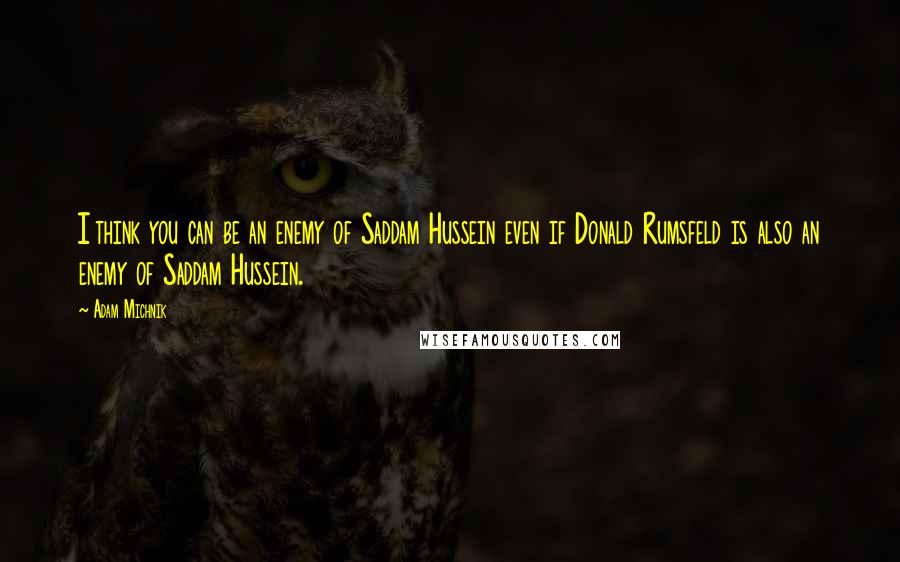 Adam Michnik quotes: I think you can be an enemy of Saddam Hussein even if Donald Rumsfeld is also an enemy of Saddam Hussein.