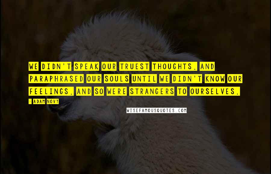 Adam Novy quotes: We didn't speak our truest thoughts, and paraphrased our souls until we didn't know our feelings, and so were strangers to ourselves. Adam Novy quotes: We didn't speak our truest thoughts, and paraphrased our souls until we didn't know our feelings, and so were strangers to ourselves.