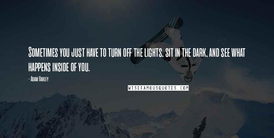 Adam Oakley quotes: Sometimes you just have to turn off the lights, sit in the dark, and see what happens inside of you. Adam Oakley quotes: Sometimes you just have to turn off the lights, sit in the dark, and see what happens inside of you.