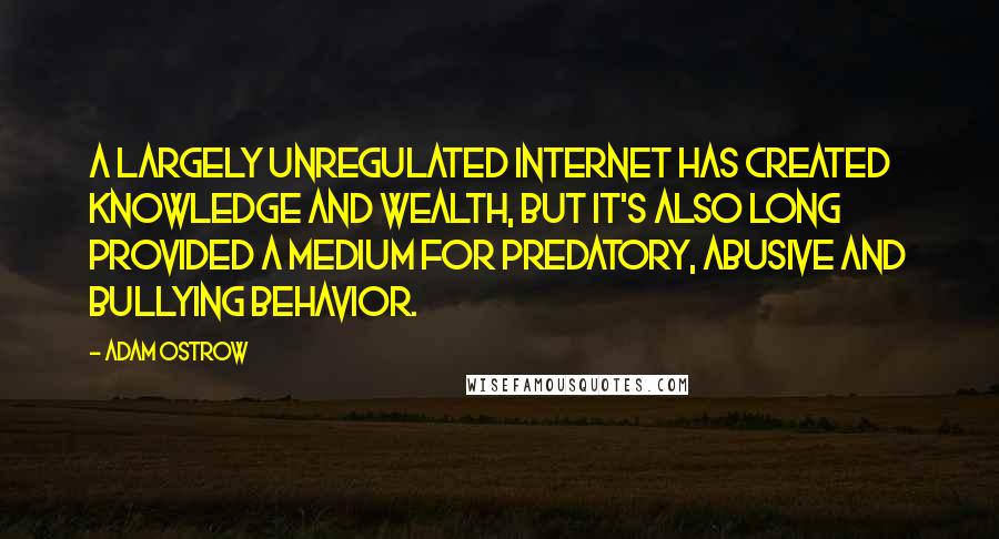 Adam Ostrow quotes: A largely unregulated Internet has created knowledge and wealth, but it's also long provided a medium for predatory, abusive and bullying behavior. Adam Ostrow quotes: A largely unregulated Internet has created knowledge and wealth, but it's also long provided a medium for predatory, abusive and bullying behavior.