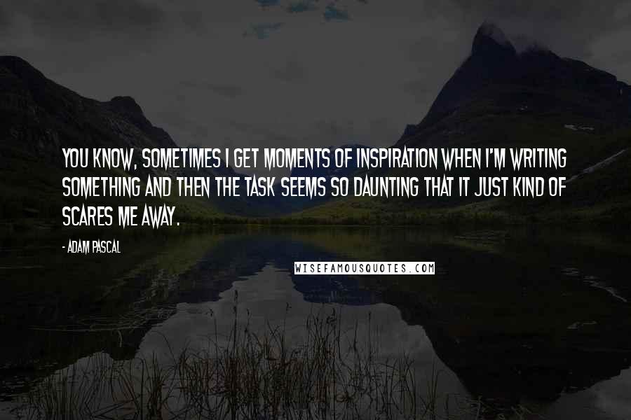 Adam Pascal quotes: You know, sometimes I get moments of inspiration when I'm writing something and then the task seems so daunting that it just kind of scares me away.