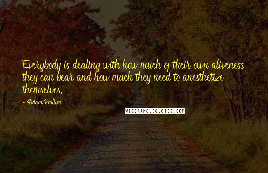 Adam Phillips quotes: Everybody is dealing with how much of their own aliveness they can bear and how much they need to anesthetize themselves. Adam Phillips quotes: Everybody is dealing with how much of their own aliveness they can bear and how much they need to anesthetize themselves.