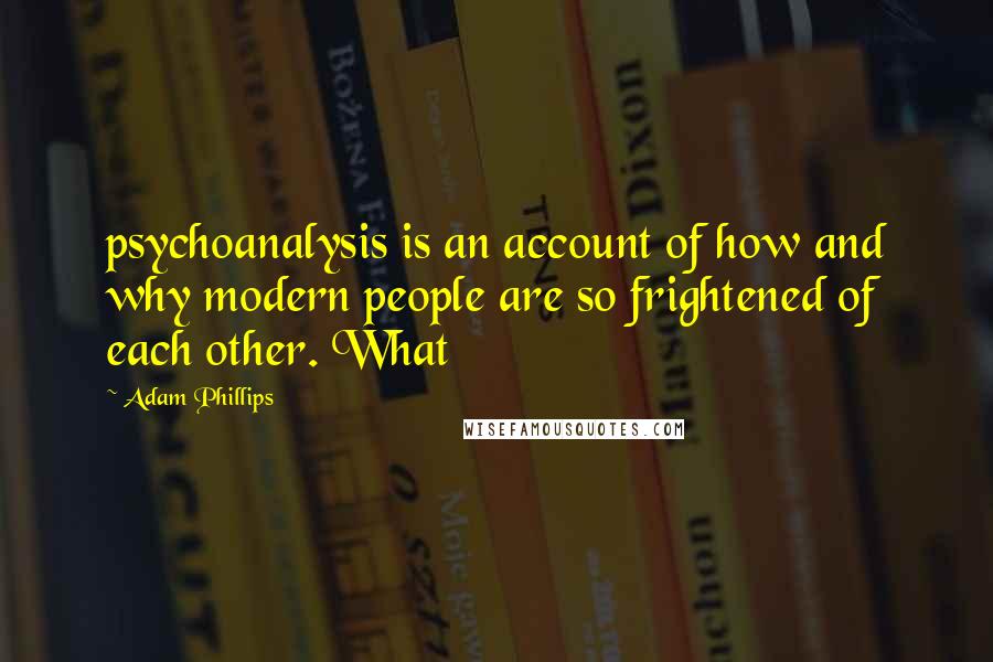 Adam Phillips quotes: psychoanalysis is an account of how and why modern people are so frightened of each other. What