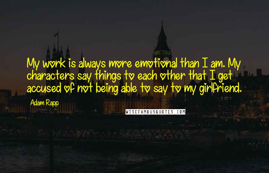 Adam Rapp quotes: My work is always more emotional than I am. My characters say things to each other that I get accused of not being able to say to my girlfriend. Adam Rapp quotes: My work is always more emotional than I am. My characters say things to each other that I get accused of not being able to say to my girlfriend.