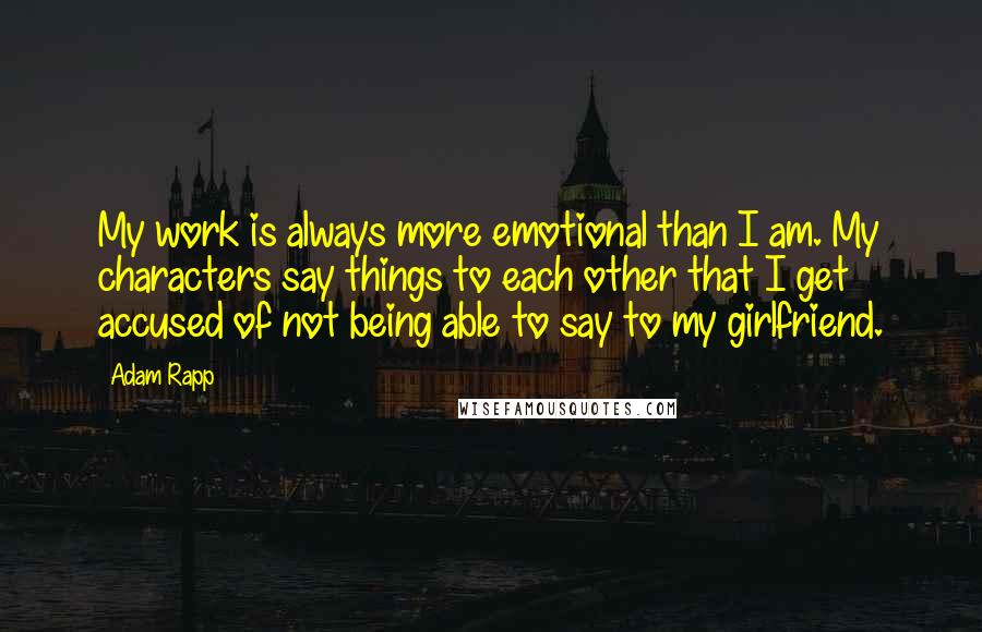 Adam Rapp quotes: My work is always more emotional than I am. My characters say things to each other that I get accused of not being able to say to my girlfriend.