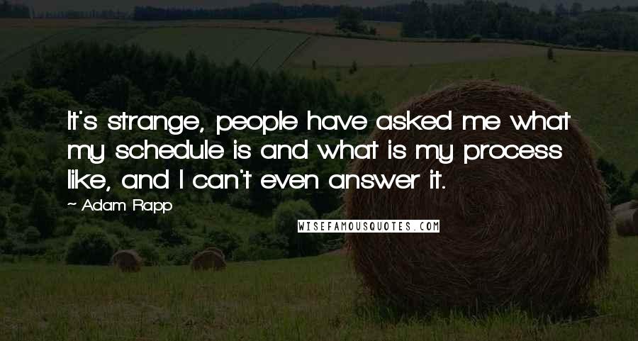 Adam Rapp quotes: It's strange, people have asked me what my schedule is and what is my process like, and I can't even answer it. Adam Rapp quotes: It's strange, people have asked me what my schedule is and what is my process like, and I can't even answer it.