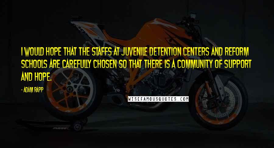 Adam Rapp quotes: I would hope that the staffs at juvenile detention centers and reform schools are carefully chosen so that there is a community of support and hope. Adam Rapp quotes: I would hope that the staffs at juvenile detention centers and reform schools are carefully chosen so that there is a community of support and hope.