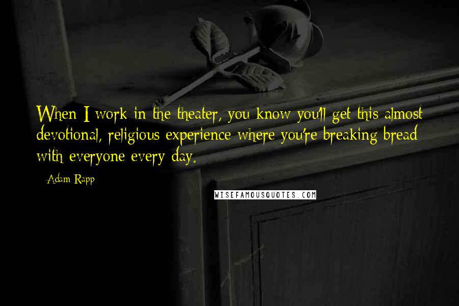 Adam Rapp quotes: When I work in the theater, you know you'll get this almost devotional, religious experience where you're breaking bread with everyone every day. Adam Rapp quotes: When I work in the theater, you know you'll get this almost devotional, religious experience where you're breaking bread with everyone every day.