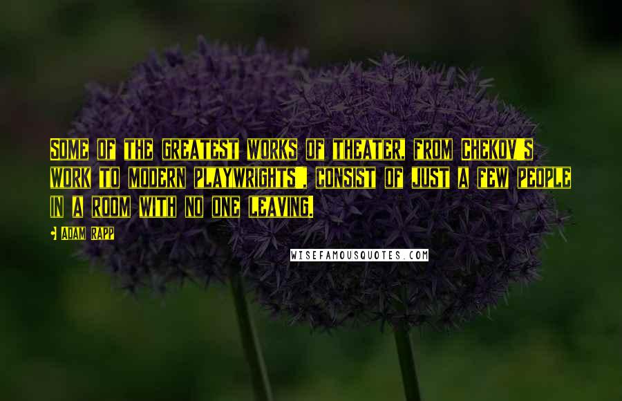Adam Rapp quotes: Some of the greatest works of theater, from Chekov's work to modern playwrights', consist of just a few people in a room with no one leaving.