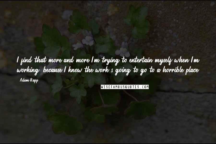 Adam Rapp quotes: I find that more and more I'm trying to entertain myself when I'm working, because I know the work's going to go to a horrible place. Adam Rapp quotes: I find that more and more I'm trying to entertain myself when I'm working, because I know the work's going to go to a horrible place.