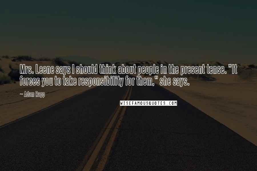 Adam Rapp quotes: Mrs. Leene says I should think about people in the present tense. "It forces you to take responsibility for them," she says. Adam Rapp quotes: Mrs. Leene says I should think about people in the present tense. "It forces you to take responsibility for them," she says.