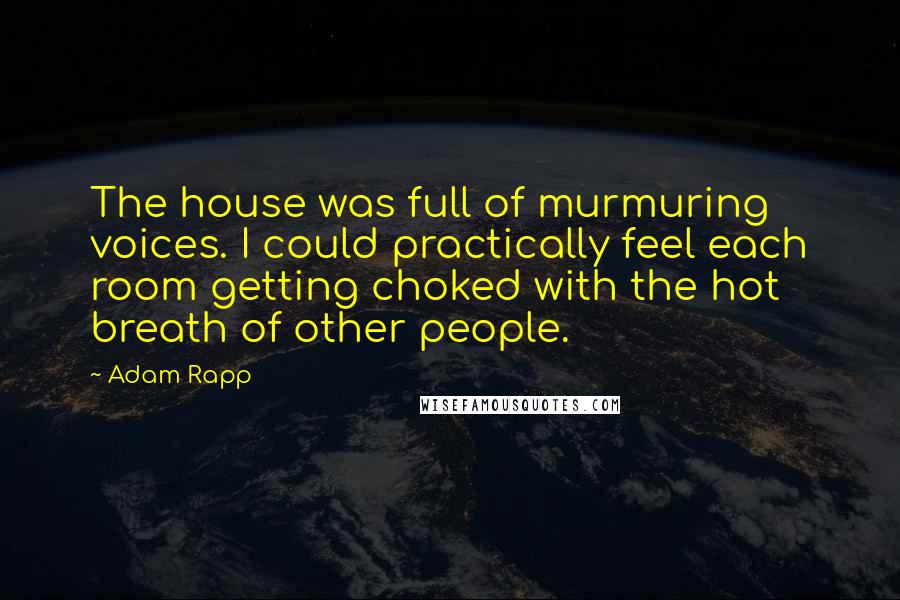 Adam Rapp quotes: The house was full of murmuring voices. I could practically feel each room getting choked with the hot breath of other people. Adam Rapp quotes: The house was full of murmuring voices. I could practically feel each room getting choked with the hot breath of other people.