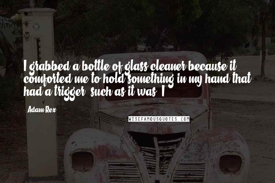 Adam Rex quotes: I grabbed a bottle of glass cleaner because it comforted me to hold something in my hand that had a trigger, such as it was. I