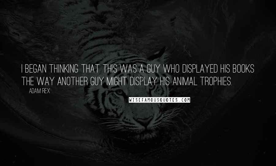 Adam Rex quotes: I began thinking that this was a guy who displayed his books the way another guy might display his animal trophies. Adam Rex quotes: I began thinking that this was a guy who displayed his books the way another guy might display his animal trophies.