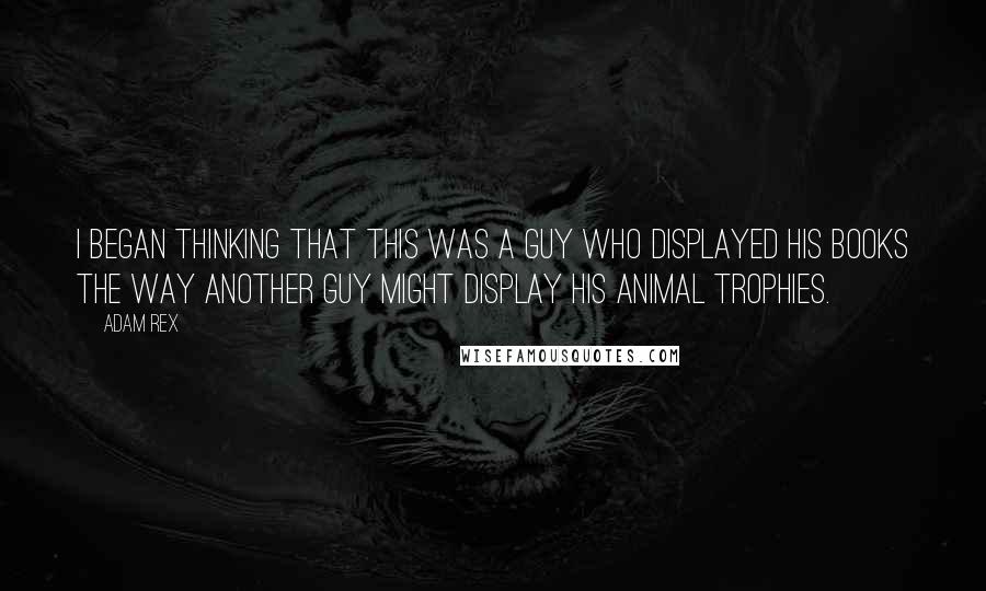 Adam Rex quotes: I began thinking that this was a guy who displayed his books the way another guy might display his animal trophies.