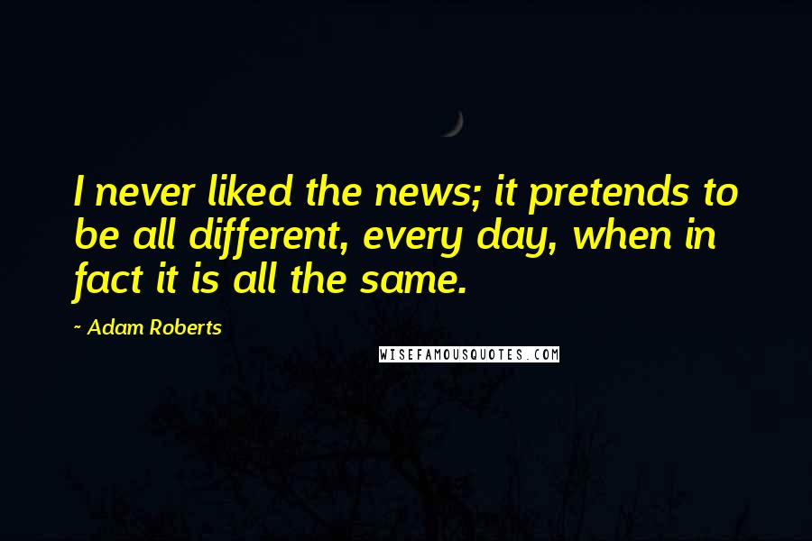 Adam Roberts quotes: I never liked the news; it pretends to be all different, every day, when in fact it is all the same.